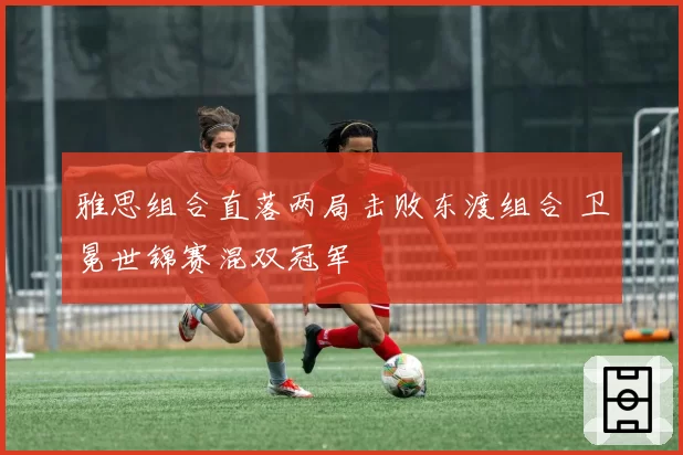 雅思组合直落两局击败东渡组合 卫冕世锦赛混双冠军