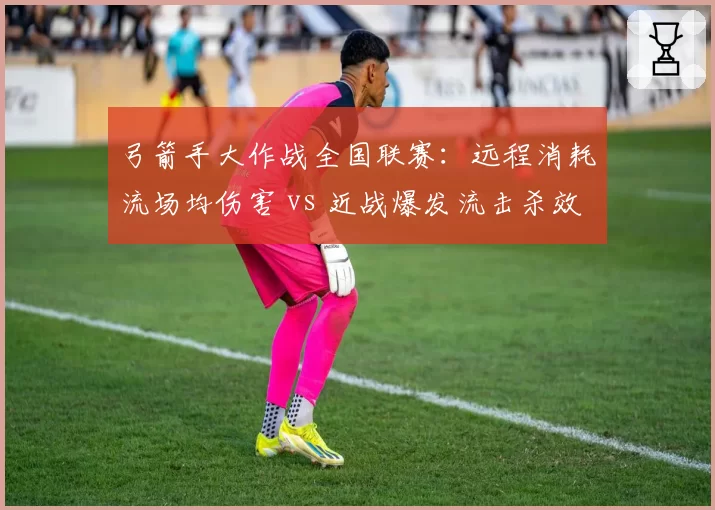 弓箭手大作战全国联赛：远程消耗流场均伤害 vs 近战爆发流击杀效率，版本平衡性探讨