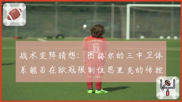 战术变阵猜想：图赫尔的三中卫体系能否在欧冠限制住恩里克的传控？