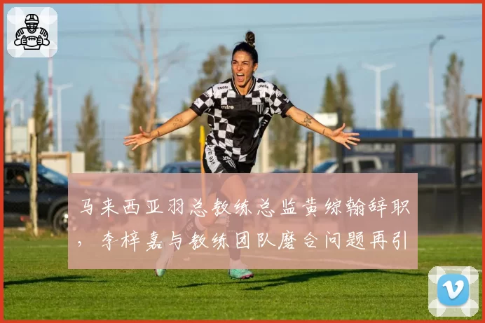 马来西亚羽总教练总监黄综翰辞职,李梓嘉与教练团队磨合问题再引关注?