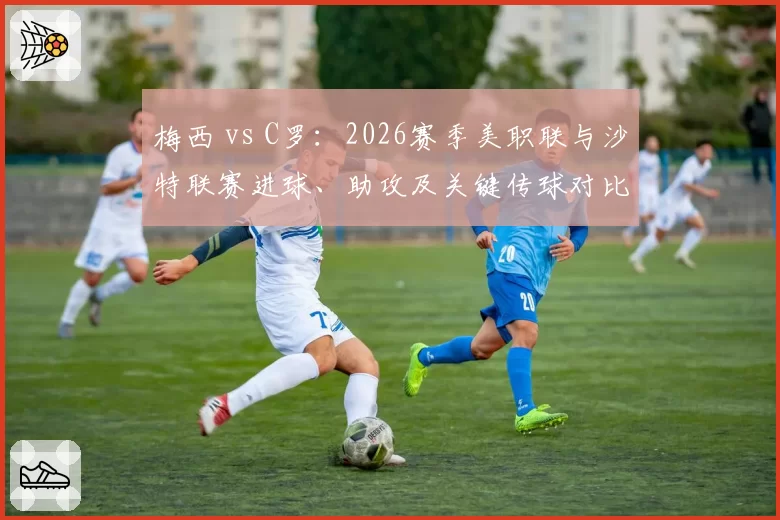 梅西 vs C罗：2026赛季美职联与沙特联赛进球、助攻及关键传球对比