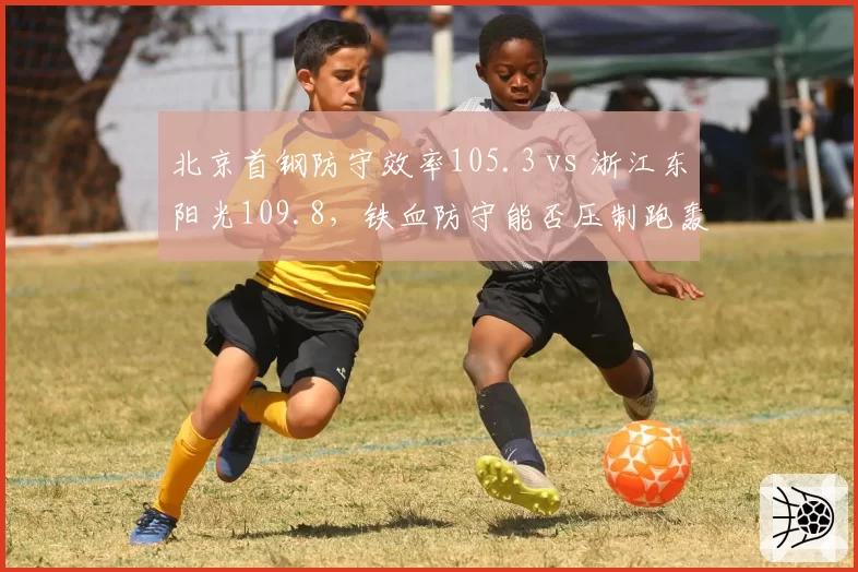 北京首钢防守效率105.3 vs 浙江东阳光109.8，铁血防守能否压制跑轰体系
