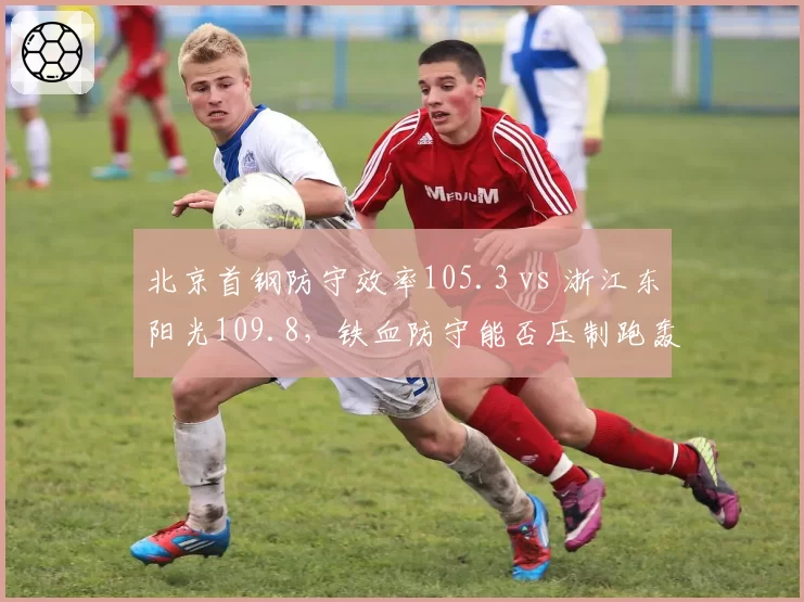 北京首钢防守效率105.3 vs 浙江东阳光109.8，铁血防守能否压制跑轰体系