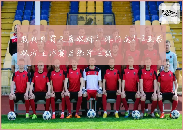 裁判判罚尺度双标？津门虎2-2亚泰双方主帅赛后怒斥主裁