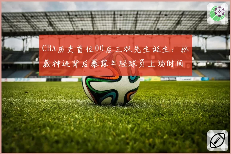 CBA历史首位00后三双先生诞生，林葳神迹背后暴露年轻球员上场时间不均