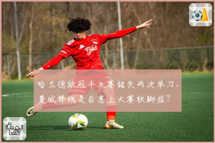 哈兰德欧冠半决赛错失两次单刀,曼城锋线是否患上大赛软脚症?