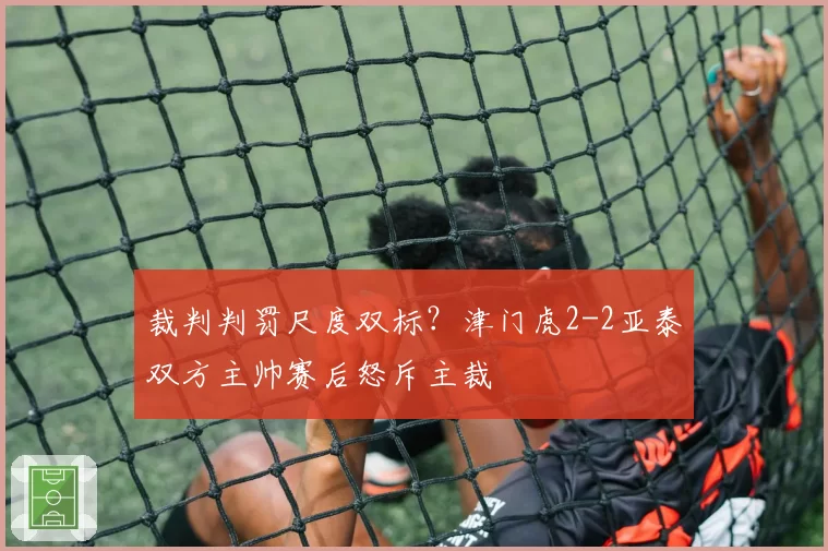 裁判判罚尺度双标？津门虎2-2亚泰双方主帅赛后怒斥主裁