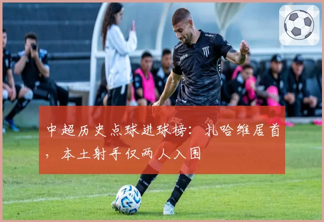 中超历史点球进球榜：扎哈维居首，本土射手仅两人入围