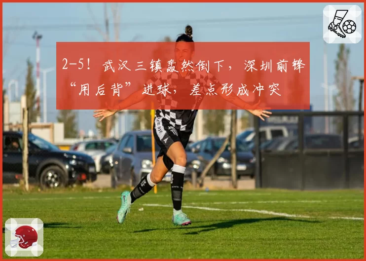 2-5！武汉三镇轰然倒下，深圳前锋“用后背”进球，差点形成冲突