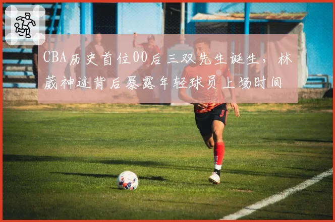 CBA历史首位00后三双先生诞生，林葳神迹背后暴露年轻球员上场时间不均