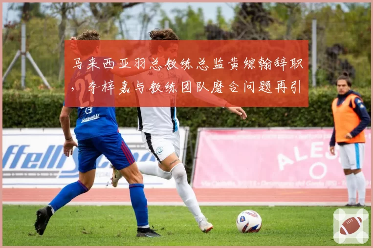 马来西亚羽总教练总监黄综翰辞职,李梓嘉与教练团队磨合问题再引关注?