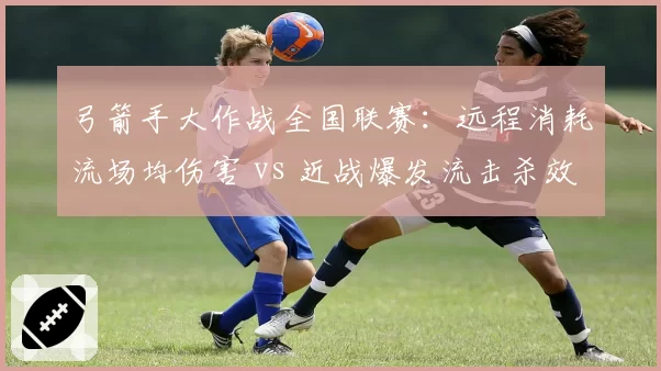 弓箭手大作战全国联赛：远程消耗流场均伤害 vs 近战爆发流击杀效率，版本平衡性探讨