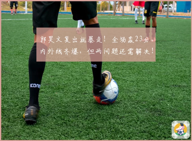 郭昊文复出就暴走！全场轰23分，内外线齐爆，但两问题还需解决！