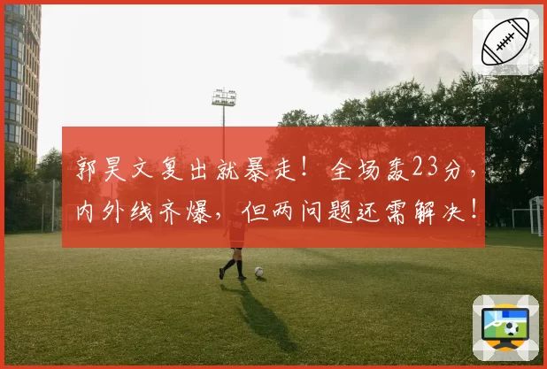 郭昊文复出就暴走！全场轰23分，内外线齐爆，但两问题还需解决！