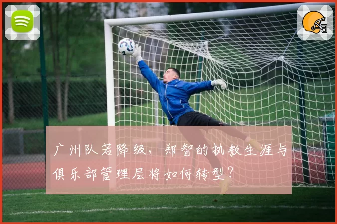广州队若降级,郑智的执教生涯与俱乐部管理层将如何转型?
