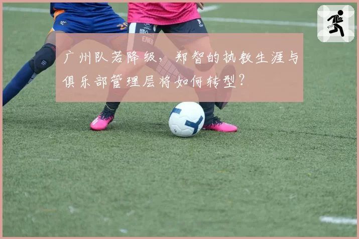 广州队若降级,郑智的执教生涯与俱乐部管理层将如何转型?