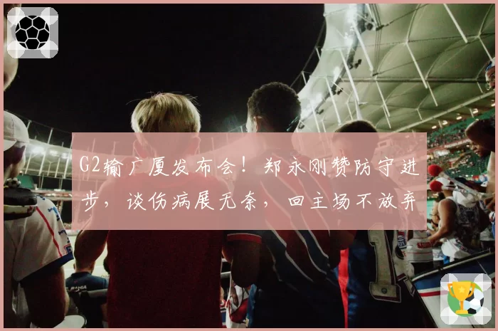G2输广厦发布会!郑永刚赞防守进步,谈伤病展无奈,回主场不放弃