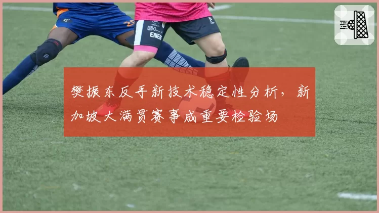 樊振东反手新技术稳定性分析，新加坡大满贯赛事成重要检验场