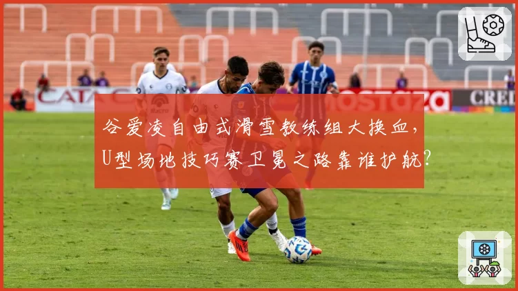 谷爱凌自由式滑雪教练组大换血,U型场地技巧赛卫冕之路靠谁护航?
