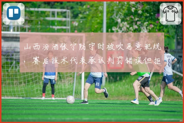 山西汾酒张宁防守时被吹恶意犯规,赛后技术代表承认判罚错误但拒绝改判