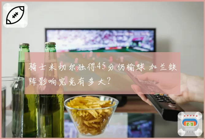 骑士米切尔独得45分仍输球 加兰缺阵影响究竟有多大？