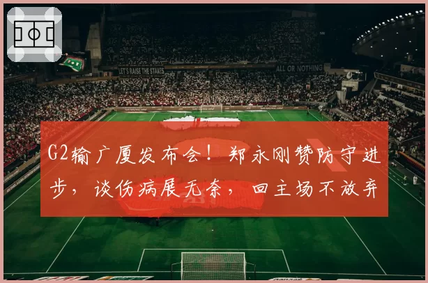 G2输广厦发布会!郑永刚赞防守进步,谈伤病展无奈,回主场不放弃