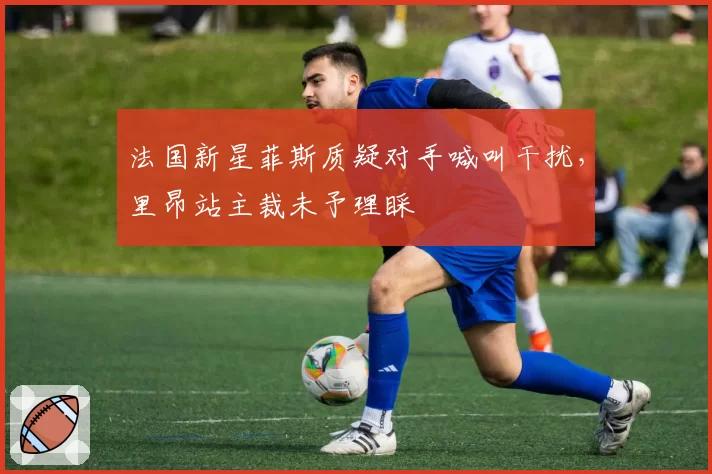 法国新星菲斯质疑对手喊叫干扰，里昂站主裁未予理睬