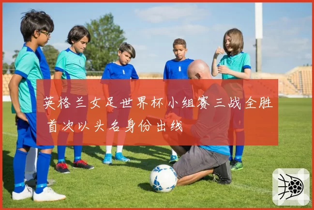 英格兰女足世界杯小组赛三战全胜 首次以头名身份出线