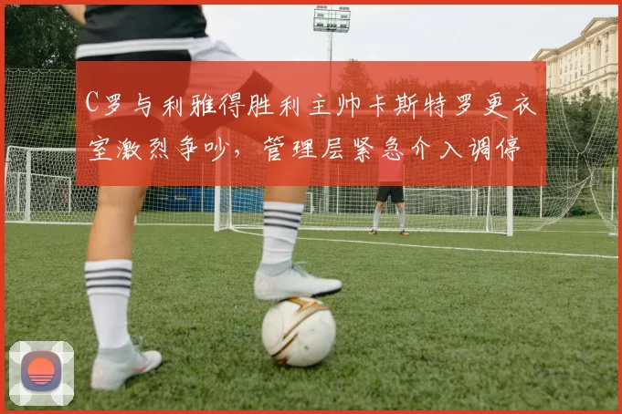 C罗与利雅得胜利主帅卡斯特罗更衣室激烈争吵，管理层紧急介入调停