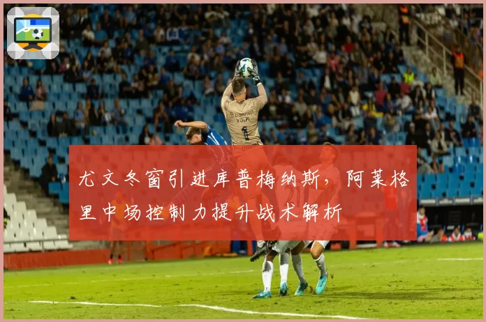 尤文冬窗引进库普梅纳斯,阿莱格里中场控制力提升战术解析