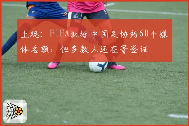 上观：FIFA批给中国足协约60个媒体名额，但多数人还在等签证