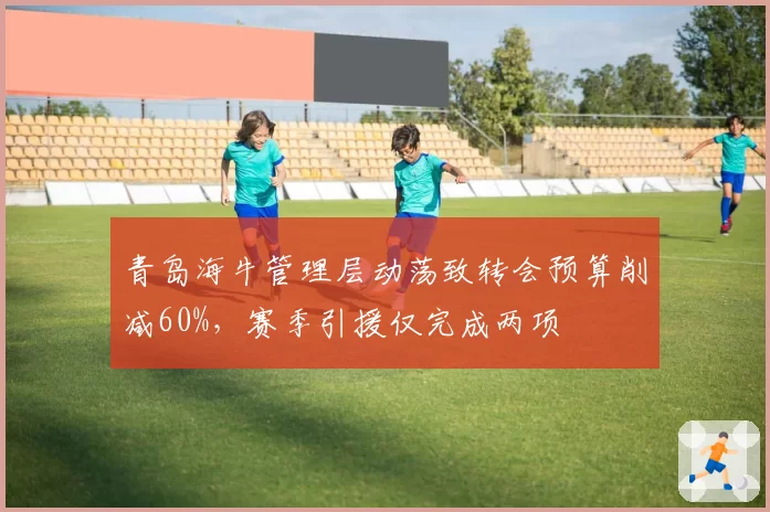 青岛海牛管理层动荡致转会预算削减60%，赛季引援仅完成两项