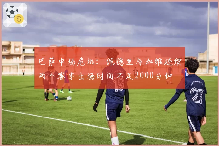 巴萨中场危机：佩德里与加维连续两个赛季出场时间不足2000分钟
