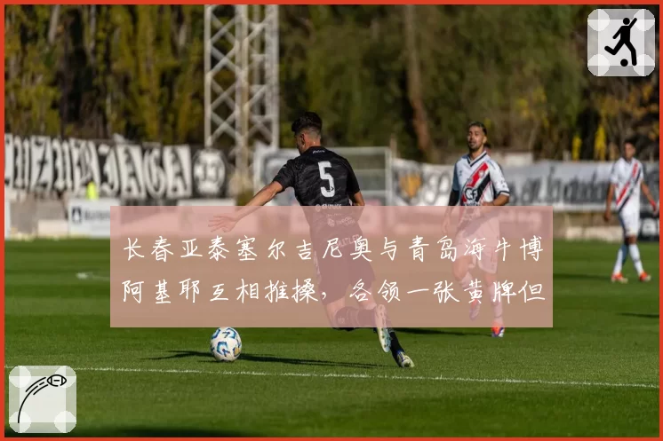长春亚泰塞尔吉尼奥与青岛海牛博阿基耶互相推搡,各领一张黄牌但冲突未平息