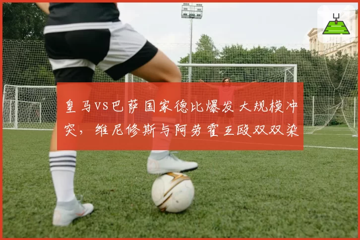 皇马vs巴萨国家德比爆发大规模冲突，维尼修斯与阿劳霍互殴双双染红
