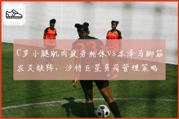 C罗小腿肌肉疲劳轮休vs本泽马脚筋发炎缺阵,沙特巨星负荷管理策略分化