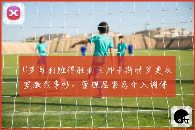 C罗与利雅得胜利主帅卡斯特罗更衣室激烈争吵，管理层紧急介入调停