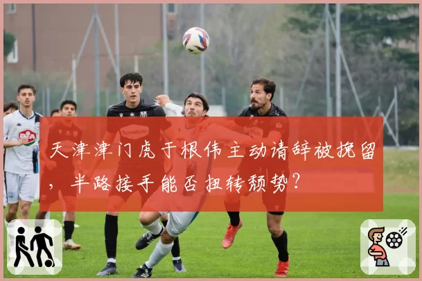 天津津门虎于根伟主动请辞被挽留，半路接手能否扭转颓势？