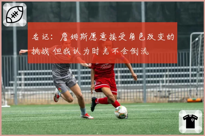 名记:詹姆斯愿意接受角色改变的挑战 但我认为时光不会倒流