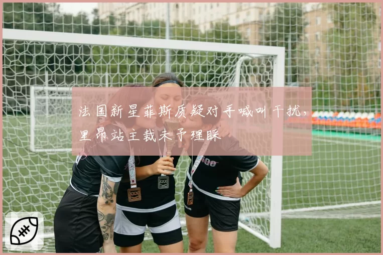 法国新星菲斯质疑对手喊叫干扰，里昂站主裁未予理睬